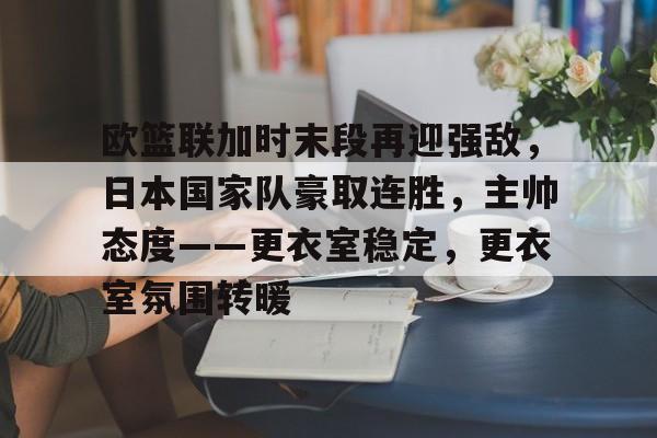 开元体育-包含欧篮联加时末段再迎强敌，日本国家队豪取连胜，主帅态度——更衣室稳定，更衣室氛围转暖的词条